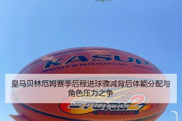 皇马贝林厄姆赛季后程进球骤减背后体能分配与角色压力之争