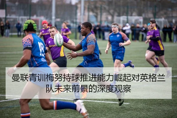 曼联青训梅努持球推进能力崛起对英格兰队未来前景的深度观察