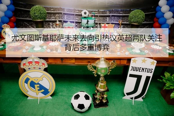 尤文图斯基耶萨未来去向引热议英超两队关注背后多重博弈