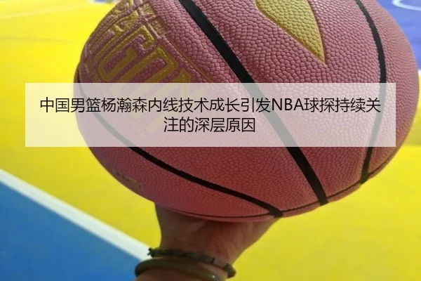 中国男篮杨瀚森内线技术成长引发NBA球探持续关注的深层原因