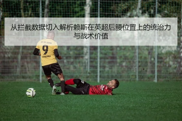 从拦截数据切入解析赖斯在英超后腰位置上的统治力与战术价值