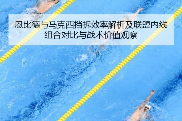 恩比德与马克西挡拆效率解析及联盟内线组合对比与战术价值观察