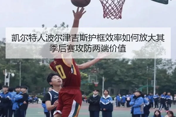 凯尔特人波尔津吉斯护框效率如何放大其季后赛攻防两端价值