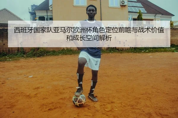 西班牙国家队亚马尔欧洲杯角色定位前瞻与战术价值和成长空间解析