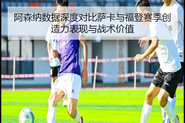 阿森纳数据深度对比萨卡与福登赛季创造力表现与战术价值