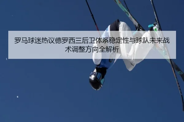 罗马球迷热议德罗西三后卫体系稳定性与球队未来战术调整方向全解析