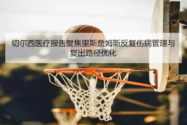 切尔西医疗报告聚焦里斯詹姆斯反复伤病管理与复出路径优化