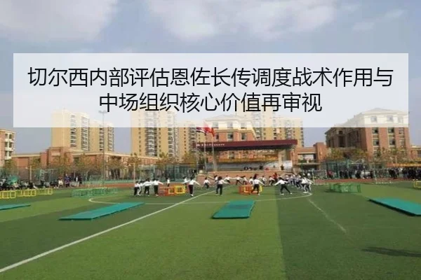 切尔西内部评估恩佐长传调度战术作用与中场组织核心价值再审视