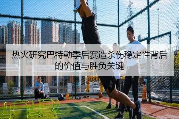 热火研究巴特勒季后赛造杀伤稳定性背后的价值与胜负关键