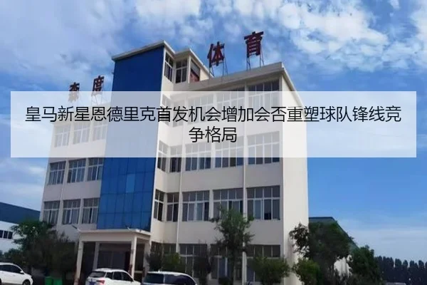 皇马新星恩德里克首发机会增加会否重塑球队锋线竞争格局