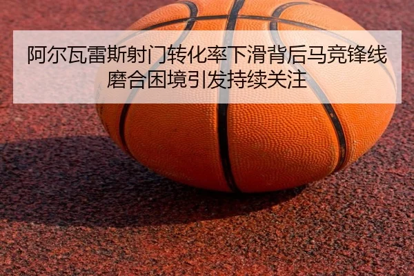 阿尔瓦雷斯射门转化率下滑背后马竞锋线磨合困境引发持续关注