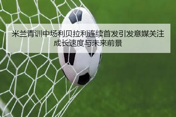 米兰青训中场利贝拉利连续首发引发意媒关注成长速度与未来前景