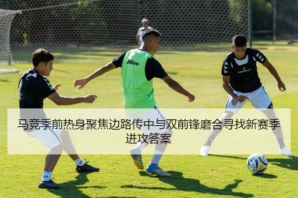 马竞季前热身聚焦边路传中与双前锋磨合寻找新赛季进攻答案
